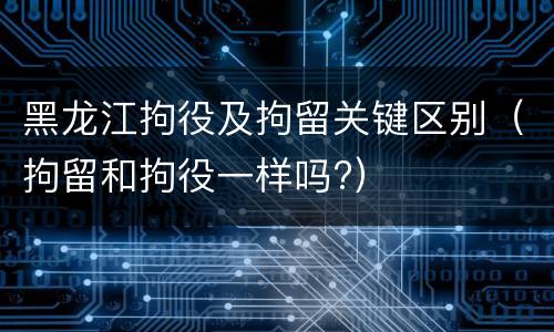 黑龙江拘役及拘留关键区别（拘留和拘役一样吗?）