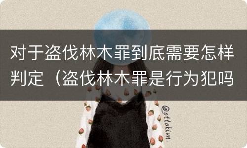 对于盗伐林木罪到底需要怎样判定（盗伐林木罪是行为犯吗）