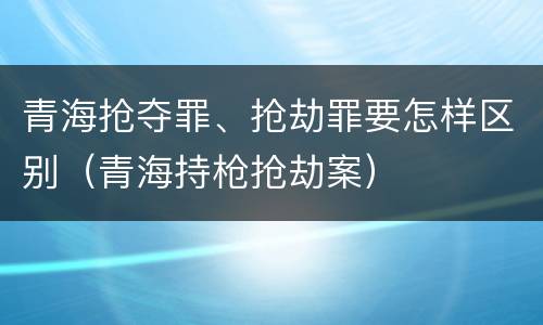 青海抢夺罪、抢劫罪要怎样区别（青海持枪抢劫案）