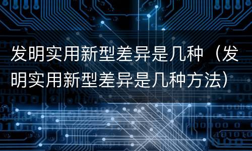 发明实用新型差异是几种（发明实用新型差异是几种方法）