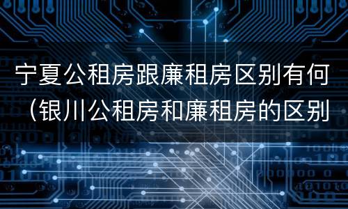 宁夏公租房跟廉租房区别有何（银川公租房和廉租房的区别）