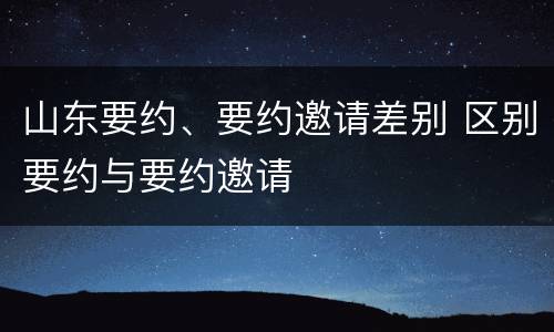 山东要约、要约邀请差别 区别要约与要约邀请