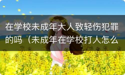 在学校未成年大人致轻伤犯罪的吗（未成年在学校打人怎么处理）