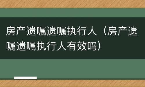 房产遗嘱遗嘱执行人（房产遗嘱遗嘱执行人有效吗）