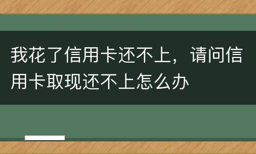 我花了信用卡还不上，请问信用卡取现还不上怎么办