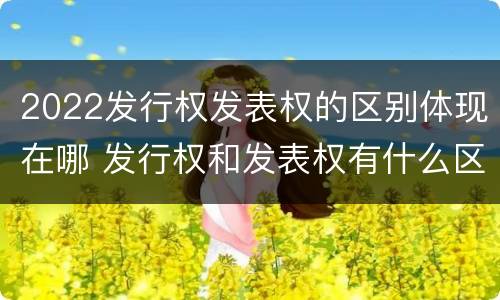 2022发行权发表权的区别体现在哪 发行权和发表权有什么区别
