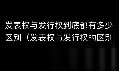 发表权与发行权到底都有多少区别（发表权与发行权的区别）