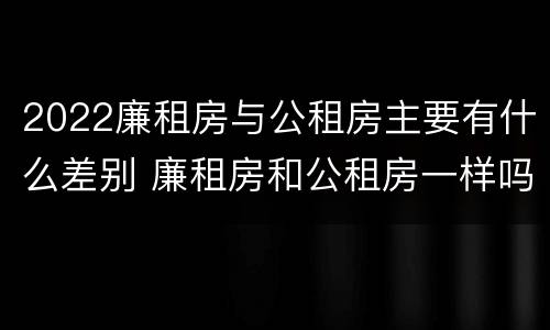 2022廉租房与公租房主要有什么差别 廉租房和公租房一样吗?
