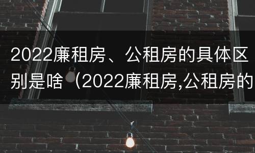 2022廉租房、公租房的具体区别是啥（2022廉租房,公租房的具体区别是啥呀）