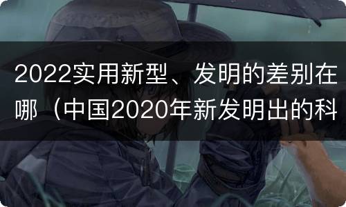 2022实用新型、发明的差别在哪（中国2020年新发明出的科技）
