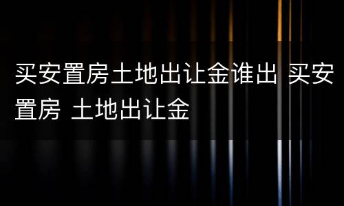 买安置房土地出让金谁出 买安置房 土地出让金
