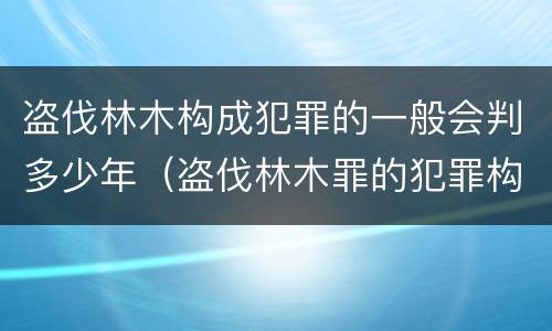 盗伐林木构成犯罪的一般会判多少年（盗伐林木罪的犯罪构成）