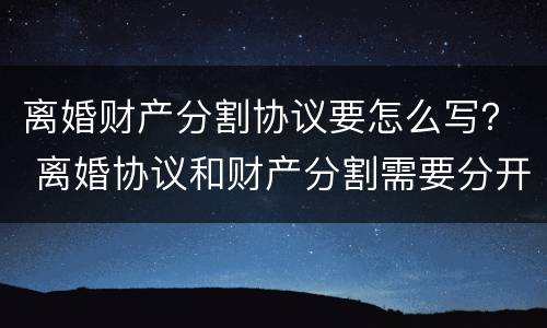 离婚财产分割协议要怎么写？ 离婚协议和财产分割需要分开写吗