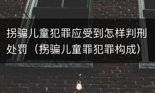 拐骗儿童犯罪应受到怎样判刑处罚（拐骗儿童罪犯罪构成）