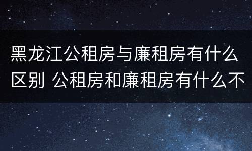 黑龙江公租房与廉租房有什么区别 公租房和廉租房有什么不一样