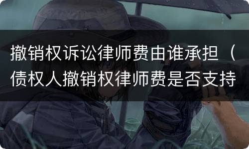 撤销权诉讼律师费由谁承担（债权人撤销权律师费是否支持）