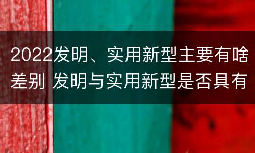 2022发明、实用新型主要有啥差别 发明与实用新型是否具有实用性