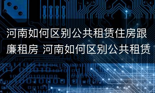 河南如何区别公共租赁住房跟廉租房 河南如何区别公共租赁住房跟廉租房区别