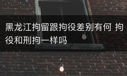 黑龙江拘留跟拘役差别有何 拘役和刑拘一样吗
