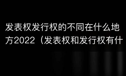 发表权发行权的不同在什么地方2022（发表权和发行权有什么区别）