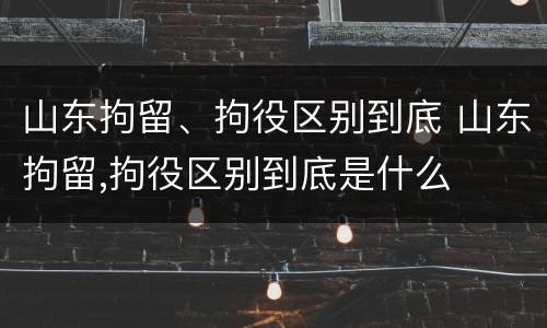 山东拘留、拘役区别到底 山东拘留,拘役区别到底是什么