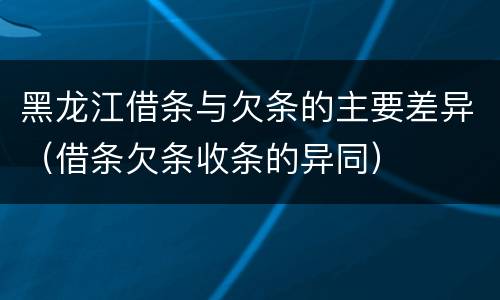 黑龙江借条与欠条的主要差异（借条欠条收条的异同）