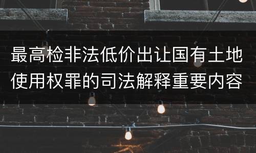 最高检非法低价出让国有土地使用权罪的司法解释重要内容包括什么