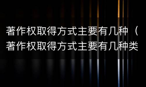 著作权取得方式主要有几种（著作权取得方式主要有几种类型）