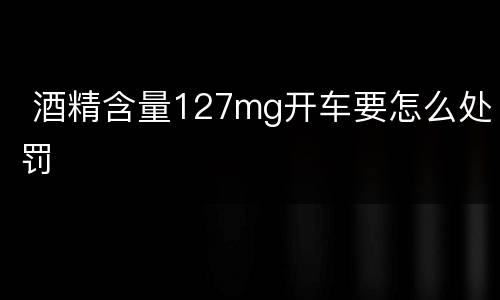  酒精含量127mg开车要怎么处罚