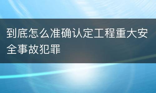 到底怎么准确认定工程重大安全事故犯罪