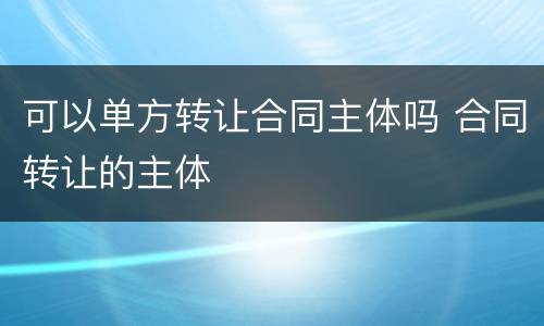 可以单方转让合同主体吗 合同转让的主体