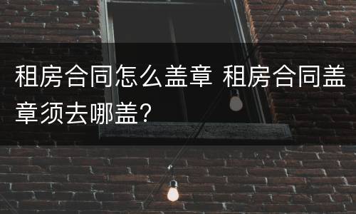 租房合同怎么盖章 租房合同盖章须去哪盖?