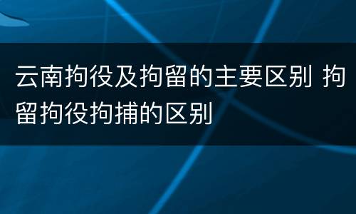 云南拘役及拘留的主要区别 拘留拘役拘捕的区别