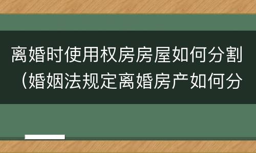 离婚时使用权房房屋如何分割（婚姻法规定离婚房产如何分割）