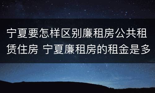 宁夏要怎样区别廉租房公共租赁住房 宁夏廉租房的租金是多少钱