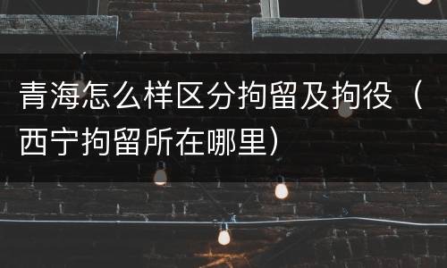 青海怎么样区分拘留及拘役（西宁拘留所在哪里）