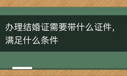办理结婚证需要带什么证件，满足什么条件