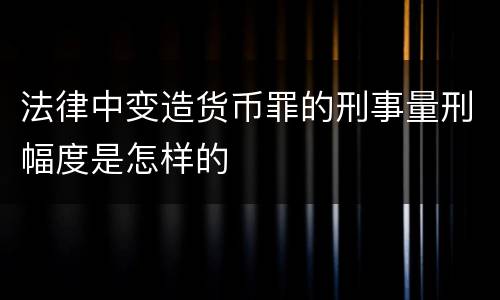 法律中变造货币罪的刑事量刑幅度是怎样的