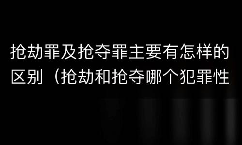 抢劫罪及抢夺罪主要有怎样的区别（抢劫和抢夺哪个犯罪性质严重）