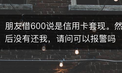 朋友借600说是信用卡套现。然后没有还我，请问可以报警吗。