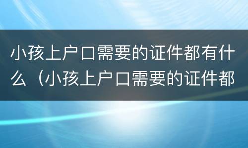小孩上户口需要的证件都有什么（小孩上户口需要的证件都有什么内容）