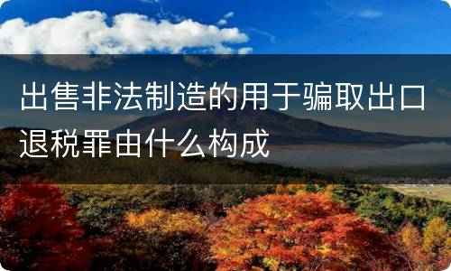 出售非法制造的用于骗取出口退税罪由什么构成
