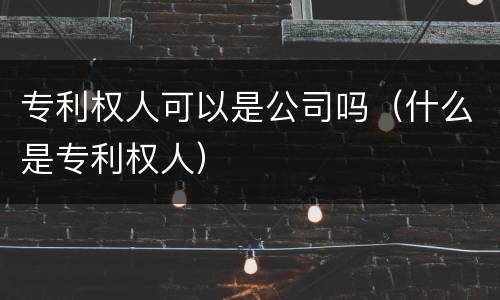 专利权人可以是公司吗（什么是专利权人）