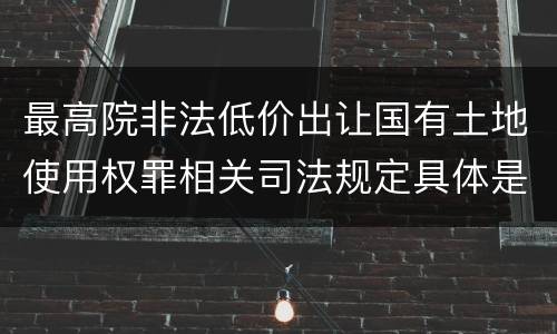 最高院非法低价出让国有土地使用权罪相关司法规定具体是什么重要内容