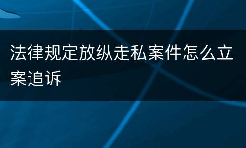法律规定放纵走私案件怎么立案追诉