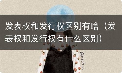 发表权和发行权区别有啥（发表权和发行权有什么区别）