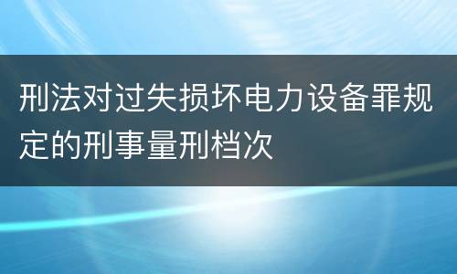 刑法对过失损坏电力设备罪规定的刑事量刑档次