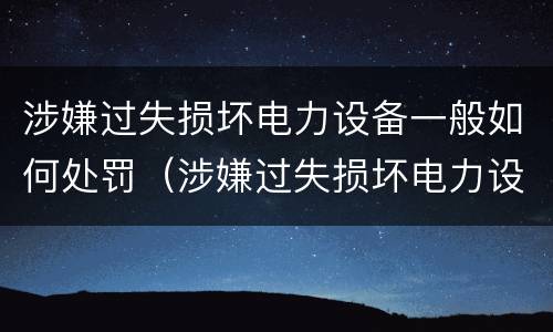 涉嫌过失损坏电力设备一般如何处罚（涉嫌过失损坏电力设备一般如何处罚呢）