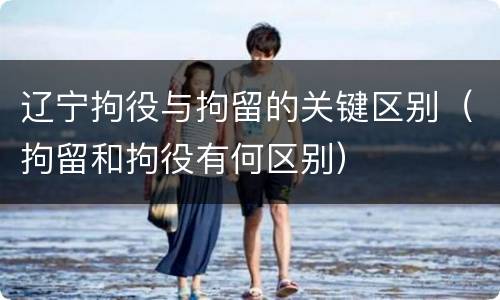 辽宁拘役与拘留的关键区别（拘留和拘役有何区别）