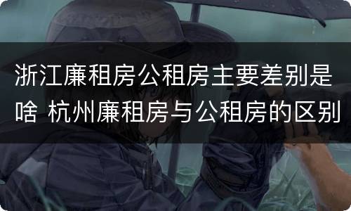 浙江廉租房公租房主要差别是啥 杭州廉租房与公租房的区别